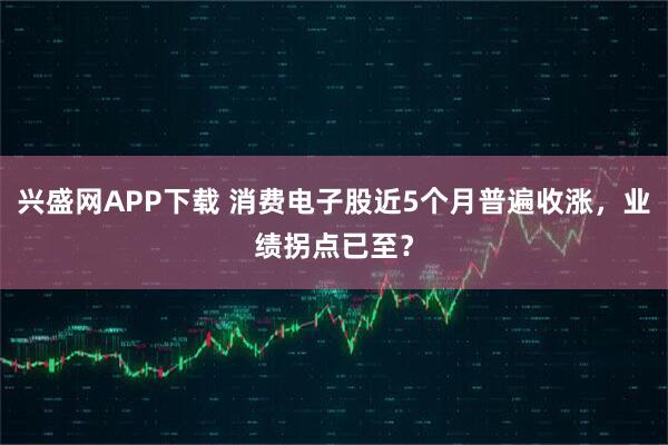 兴盛网APP下载 消费电子股近5个月普遍收涨，业绩拐点已至？
