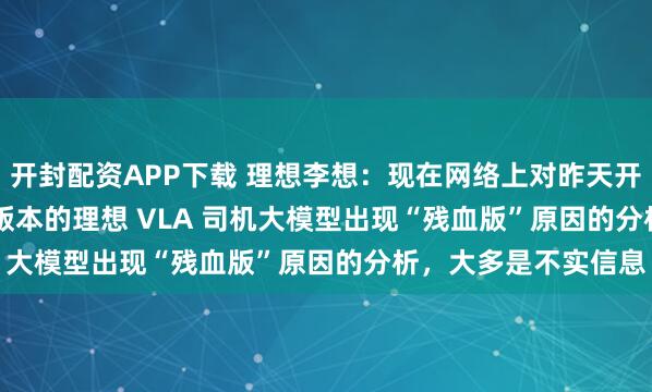 开封配资APP下载 理想李想：现在网络上对昨天开始推送的 OTA8.0 版本的理想 VLA 司机大模型出现“残血版”原因的分析，大多是不实信息