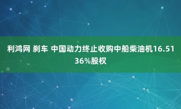 利鸿网 刹车 中国动力终止收购中船柴油机16.5136%股权