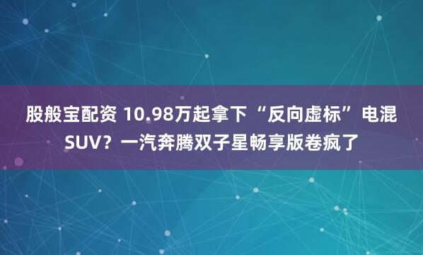 股般宝配资 10.98万起拿下 “反向虚标” 电混SUV？一汽奔腾双子星畅享版卷疯了