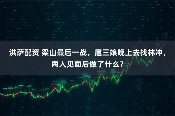 洪萨配资 梁山最后一战，扈三娘晚上去找林冲，两人见面后做了什么？