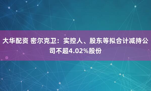 大华配资 密尔克卫：实控人、股东等拟合计减持公司不超4.02%股份