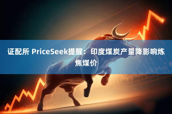 证配所 PriceSeek提醒：印度煤炭产量降影响炼焦煤价