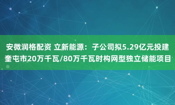 安微润格配资 立新能源：子公司拟5.29亿元投建奎屯市20万千瓦/80万千瓦时构网型独立储能项目