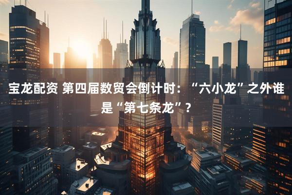 宝龙配资 第四届数贸会倒计时：“六小龙”之外谁是“第七条龙”？