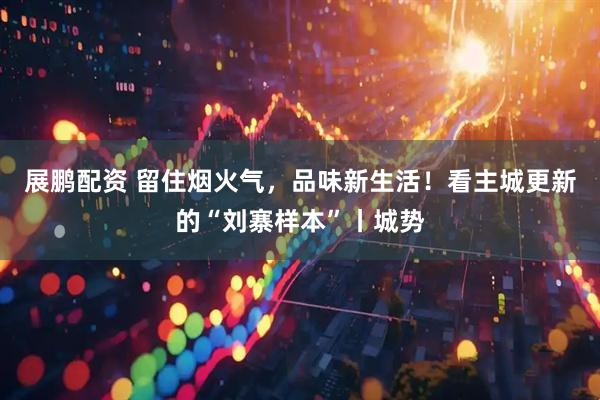 展鹏配资 留住烟火气，品味新生活！看主城更新的“刘寨样本”丨城势