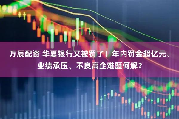万辰配资 华夏银行又被罚了！年内罚金超亿元、业绩承压、不良高企难题何解？
