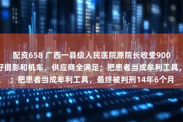 配资658 广西一县级人民医院原院长收受900多万元“好处费”，爱好摄影和机车，供应商全满足；把患者当成牟利工具，最终被判刑14年6个月
